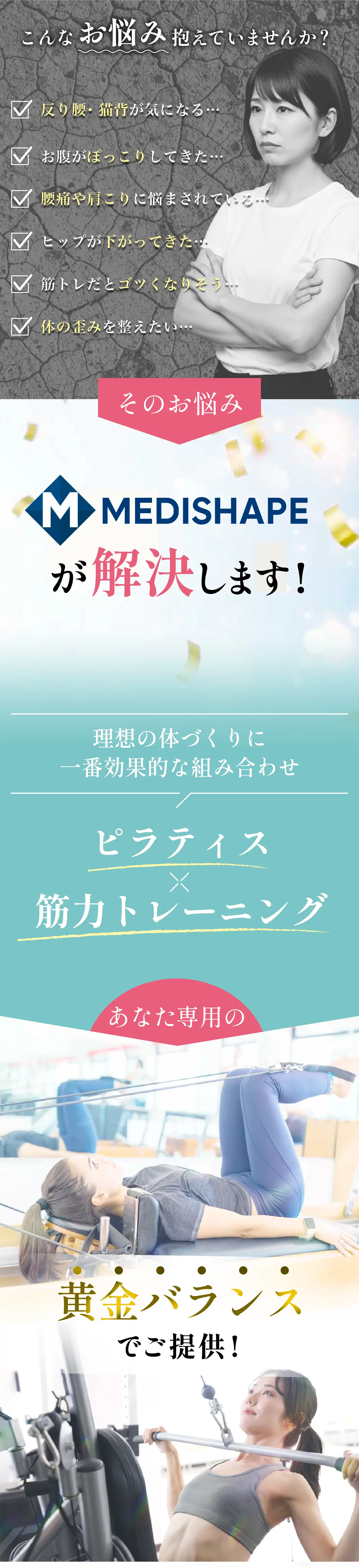 こんなお悩み抱えていませんか？反り腰・猫背が気になる、お腹がぽっこりしてきた、腰痛や肩こりに悩まされている、ヒップが下がってきた、筋トレだとゴツくなる…、体の歪みを整えたい。そのお悩みMEDISHAPEが解決します！理想の体づくりに最も効果的な組み合わせ：ピラティス×筋力トレーニング。あなた専用の黄金バランスでご提供