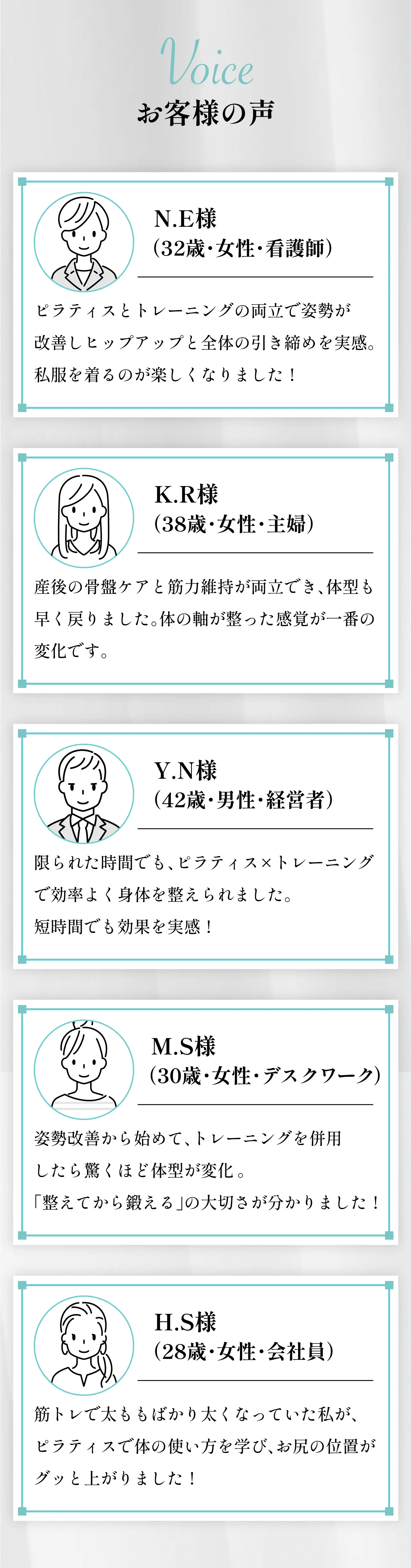 Voice お客様の声。NE様（32歳・女性・看護師）：ピラティスとトレーニングの両立で姿勢が改善しヒップアップと全体の引き締めを実感。KR様（38歳・女性・主婦）：産後の骨盤ケアと筋力維持が両立でき、体型も早く戻りました。YN様（42歳・男性・経営者）：限られた時間でもピラティスとトレーニングで効率よく体を鍛えられました。MS様（30歳・女性・デスクワーク）：姿勢改善から始めてトレーニングを併用したら驚くほど体型が変化。HS様（28歳・女性・会社員）：筋トレで太ももばかり太くなっていた私がピラティスで体の使い方を学びお尻の位置がグッと上がりました