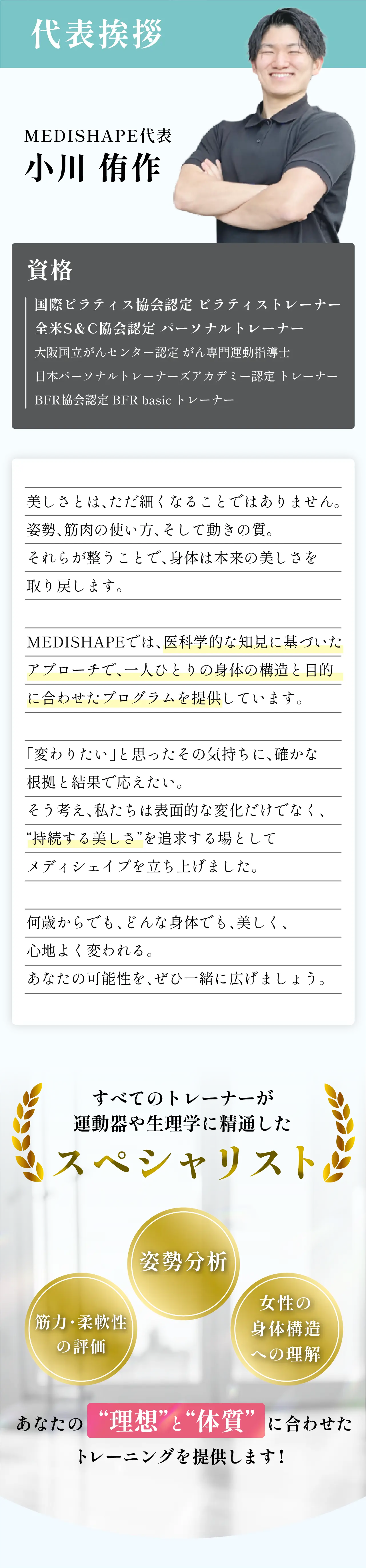 代表挨拶。MEDISHAPE代表 小川侑作。資格：国際ピラティス協会認定ピラティストレーナー、全米S&C協会認定パーソナルトレーナー、大阪府立がんセンター認定がん専門運動指導士、日本パーソナルトレーナーズアカデミー認定トレーナー、BFR協会認定BFR basicトレーナー。すべてのトレーナーが運動器や生理学に精通したスペシャリスト。姿勢分析、筋力・柔軟性の評価、女性の身体構造への理解。あなたの理想と体質に合わせたトレーニングを提供します