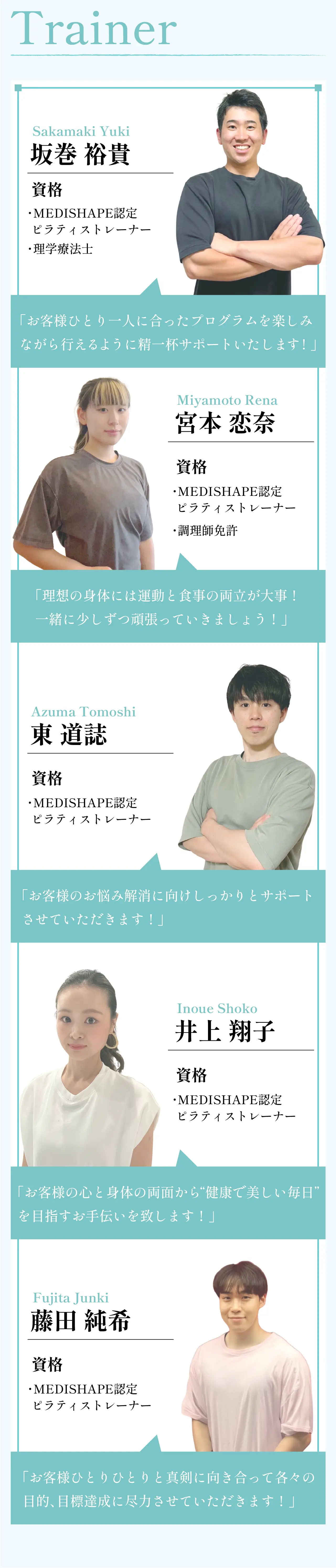 Trainer トレーナー紹介。坂巻裕貴（Sakamaki Yuki）：MEDISHAPE認定ピラティストレーナー、理学療法士。宮本恋奈（Miyamoto Rena）：MEDISHAPE認定ピラティストレーナー、調理師免許。東道誌（Azuma Tomoshi）：MEDISHAPE認定ピラティストレーナー。井上翔子（Inoue Shoko）：MEDISHAPE認定ピラティストレーナー。藤田純希（Fujita Junki）：MEDISHAPE認定ピラティストレーナー