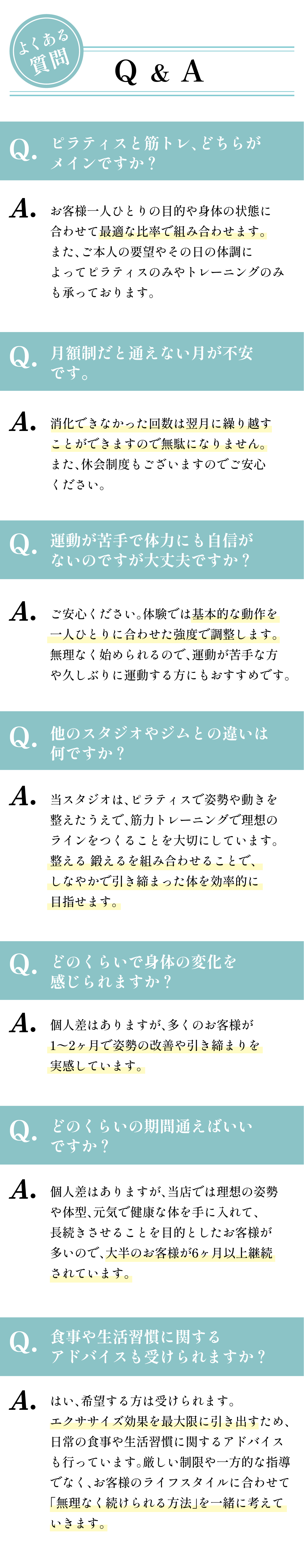 よくある質問。Q: ピラティスと筋トレ、どちらがメインですか？ Q: 月額制だと通えない月が不安です。Q: 運動が苦手で体力にも自信がないのですが大丈夫ですか？ Q: 他のスタジオやジムとの違いは何ですか？ Q: どのくらいで身体の変化を感じられますか？ Q: どのくらいの期間通えばいいですか？ Q: 食事や生活習慣に関するアドバイスも受けられますか？