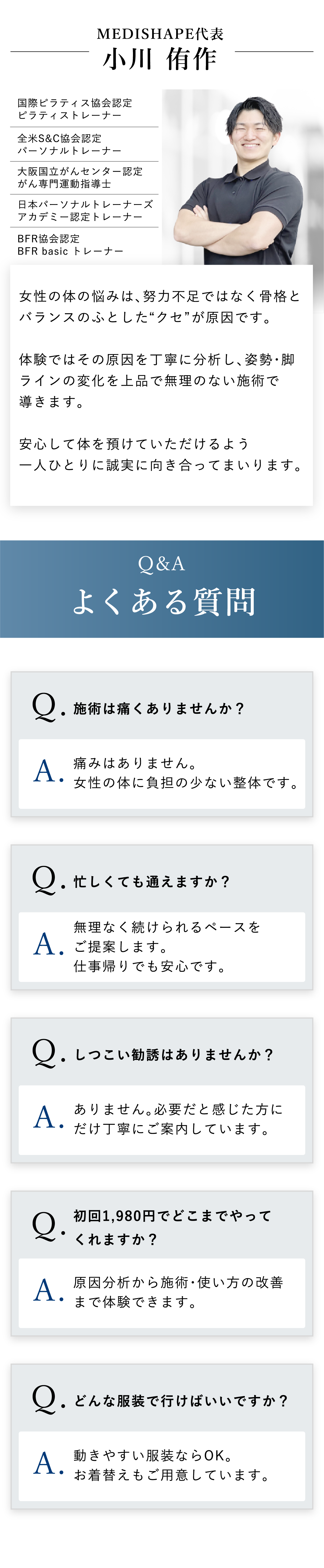 スタッフからのメッセージ。女性の体の悩みは、努力不足ではなく骨格とバランスのふとしたクセが原因です。体験ではその原因を丁寧に分析し、姿勢・脚ラインの変化を上品で無理のない施術で導きます。安心して体を預けていただけるよう一人ひとりに誠実に向き合っております。Q&A よくある質問：施術は痛くありませんか？忙しくても通えますか？しつこい勧誘はありませんか？初回1,980円でどこまでやってくれますか？どんな服装で行けばいいですか？